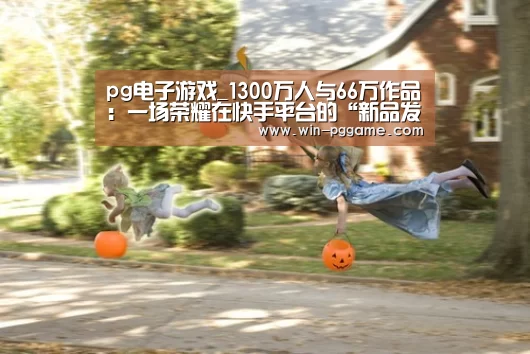 pg电子游戏_1300万人与66万作品:一场荣耀在快手平台的“新品发布”(图1) PG电子官方网站